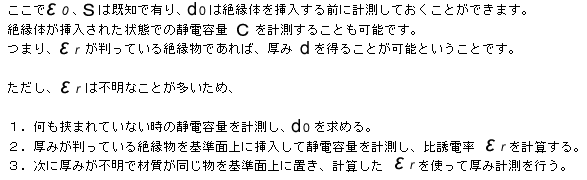 ここで ε0、S は既知で有り、d0 は絶縁体を挿入する前に計測しておくことができます。絶縁体が挿入された状態での静電容量 Ｃ を計測することも可能です。 つまり、εr が判っている絶縁物であれば、厚み d を得ることが可能ということです。ただし、εr は不明なことが多いため１．何も挟まれていない時の静電容量を計測し、d0 を求める ２．厚みが判っている絶縁物を基準面上に挿入して静電容量を計測し、比誘電率 εr を計算する ３．次に厚みが不明で材質が同じ物を基準面上に置き、計算した εr を使って厚み計測を行う