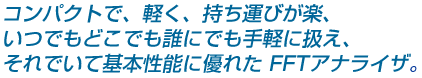 コンパクトで、軽く、持ち運びが楽、いつでもどこでも誰にでも手軽に扱え、それでいて基本性能に優れた FFTアナライザー。