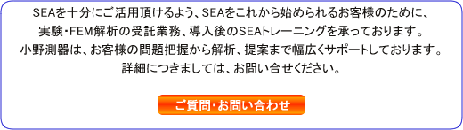 SEAを十分にご活用頂けるよう、SEAをこれから始められるお客様のために、実験・FEM解析の受託業務、導入後のSEAトレーニングを承っております。小野測器は、お客様の問題把握から解析、提案まで幅広くサポートしております。詳細につきましては、お問い合せください。