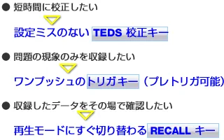 短時間に校正したい⇒設定ミスのない TEDS校正キー/問題の現象のみを収録したい ⇒　ワンプッシュのトリガキー（プレトリガ可能）/収録したデータをその場で確認したい⇒再生モードにすぐ切り替わる RECALL キー